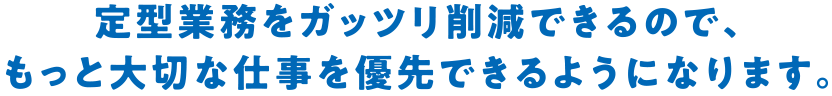 定型業務をガッツリ削減できるので、もっと大切な仕事を優先できるようになります。